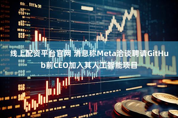 线上配资平台官网 消息称Meta洽谈聘请GitHub前CEO加入其人工智能项目