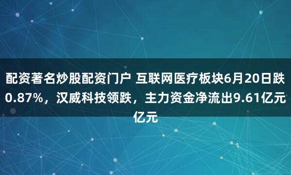 配资著名炒股配资门户 互联网医疗板块6月20日跌0.87%，汉威科技领跌，主力资金净流出9.61亿元