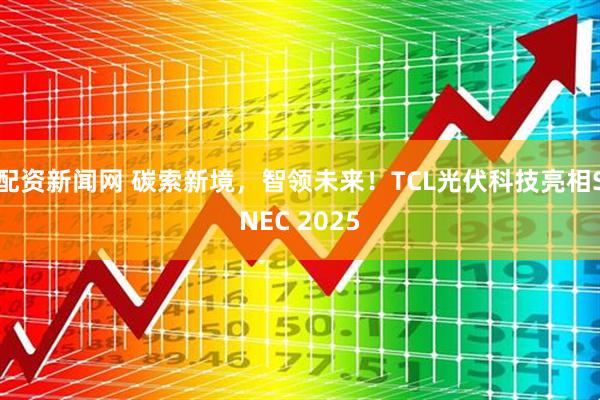 配资新闻网 碳索新境，智领未来！TCL光伏科技亮相SNEC 2025