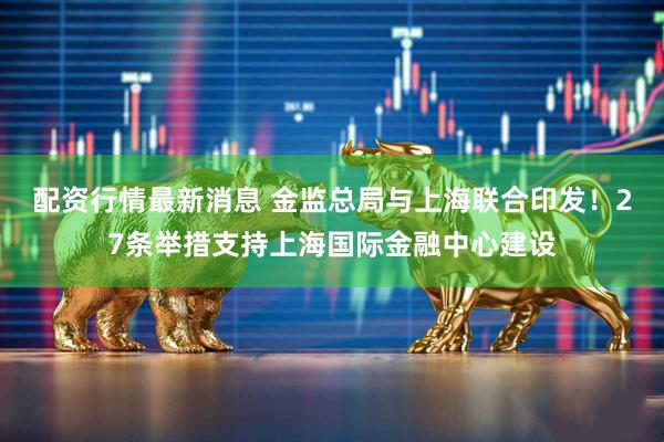 配资行情最新消息 金监总局与上海联合印发！27条举措支持上海国际金融中心建设