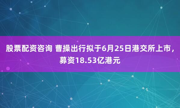 股票配资咨询 曹操出行拟于6月25日港交所上市，募资18.53亿港元