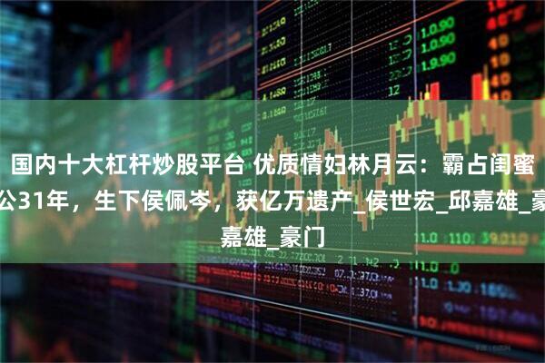 国内十大杠杆炒股平台 优质情妇林月云：霸占闺蜜老公31年，生下侯佩岑，获亿万遗产_侯世宏_邱嘉雄_豪门