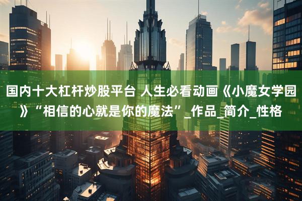 国内十大杠杆炒股平台 人生必看动画《小魔女学园》“相信的心就是你的魔法”_作品_简介_性格