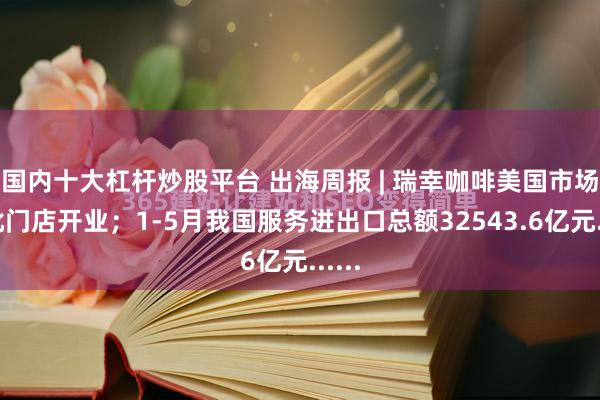 国内十大杠杆炒股平台 出海周报 | 瑞幸咖啡美国市场首批门店开业；1-5月我国服务进出口总额32543.6亿元......