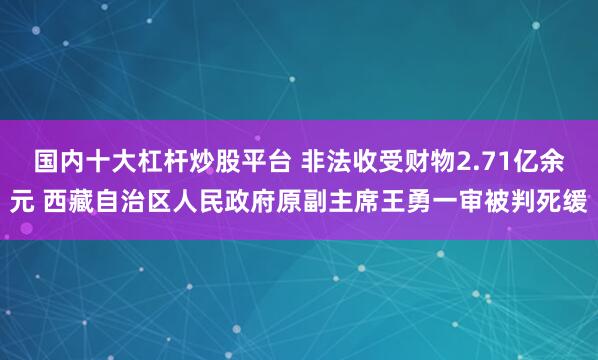 国内十大杠杆炒股平台 非法收受财物2.71亿余元 西藏自治区人民政府原副主席王勇一审被判死缓