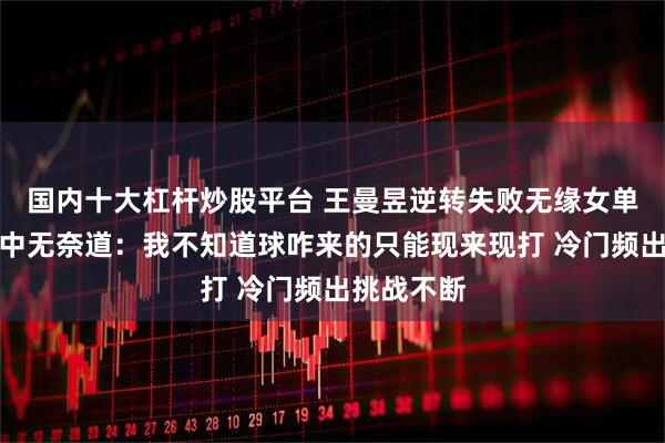 国内十大杠杆炒股平台 王曼昱逆转失败无缘女单八强！赛中无奈道：我不知道球咋来的只能现来现打 冷门频出挑战不断