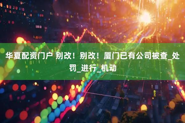 华夏配资门户 别改！别改！厦门已有公司被查_处罚_进行_机动