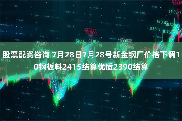 股票配资咨询 7月28日7月28号新金钢厂价格下调10钢板料2415结算优质2390结算