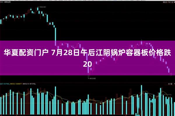 华夏配资门户 7月28日午后江阴锅炉容器板价格跌20