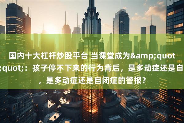 国内十大杠杆炒股平台 当课堂成为"战场"：孩子停不下来的行为背后，是多动症还是自闭症的警报？