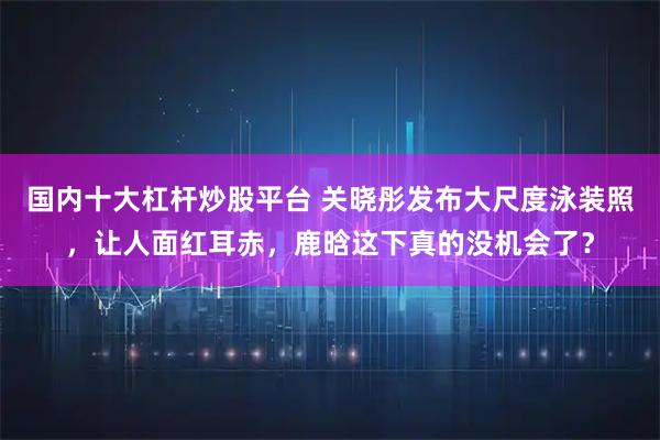 国内十大杠杆炒股平台 关晓彤发布大尺度泳装照，让人面红耳赤，鹿晗这下真的没机会了？