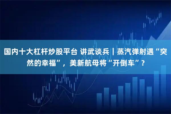 国内十大杠杆炒股平台 讲武谈兵｜蒸汽弹射遇“突然的幸福”，美新航母将“开倒车”？