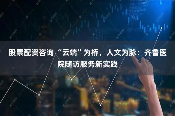 股票配资咨询 “云端”为桥，人文为脉：齐鲁医院随访服务新实践