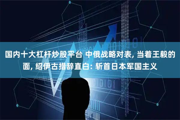 国内十大杠杆炒股平台 中俄战略对表, 当着王毅的面, 绍伊古措辞直白: 斩首日本军国主义