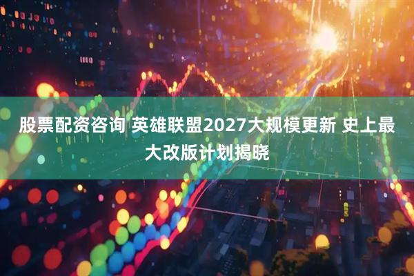 股票配资咨询 英雄联盟2027大规模更新 史上最大改版计划揭晓