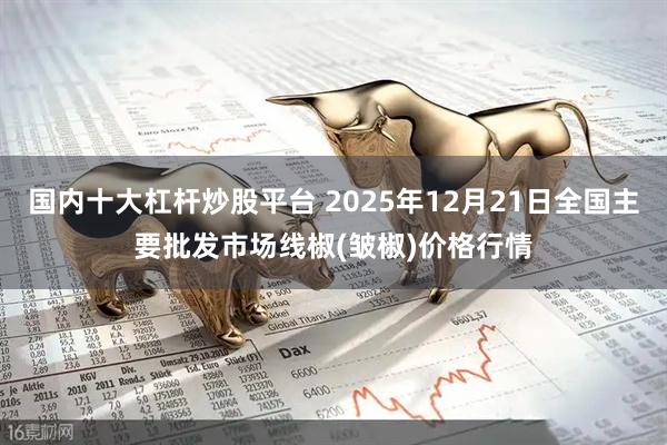 国内十大杠杆炒股平台 2025年12月21日全国主要批发市场线椒(皱椒)价格行情