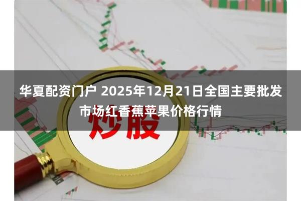 华夏配资门户 2025年12月21日全国主要批发市场红香蕉苹果价格行情