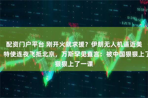 配资门户平台 刚开火就求援？伊朗无人机逼近美航母，特使连夜飞抵北京，万斯罕见直言：被中国狠狠上了一课