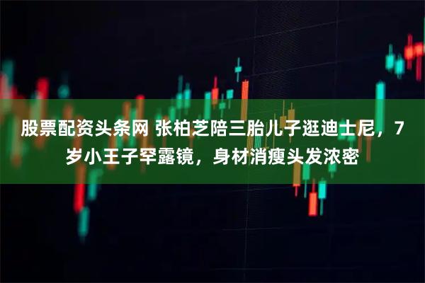 股票配资头条网 张柏芝陪三胎儿子逛迪士尼，7岁小王子罕露镜，身材消瘦头发浓密