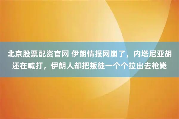 北京股票配资官网 伊朗情报网崩了，内塔尼亚胡还在喊打，伊朗人却把叛徒一个个拉出去枪毙