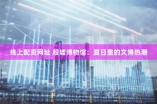 线上配资网址 殷墟博物馆：夏日里的文博热潮